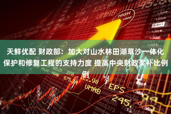 天鲜优配 财政部：加大对山水林田湖草沙一体化保护和修复工程的支持力度 提高中央财政奖补比例