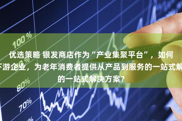 优选策略 银发商店作为“产业集聚平台”，如何联动上下游企业，为老年消费者提供从产品到服务的一站式解决方案？