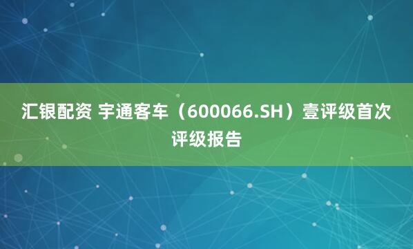 汇银配资 宇通客车（600066.SH）壹评级首次评级报告