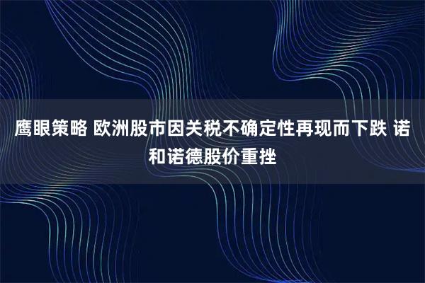 鹰眼策略 欧洲股市因关税不确定性再现而下跌 诺和诺德股价重挫