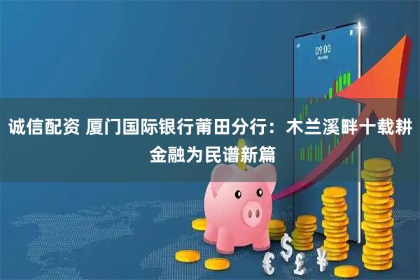 诚信配资 厦门国际银行莆田分行：木兰溪畔十载耕 金融为民谱新篇