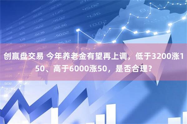 创赢盘交易 今年养老金有望再上调，低于3200涨150、高于6000涨50，是否合理？