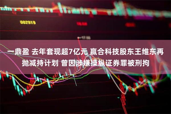 一鼎盈 去年套现超7亿元 赢合科技股东王维东再抛减持计划 曾因涉嫌操纵证券罪被刑拘
