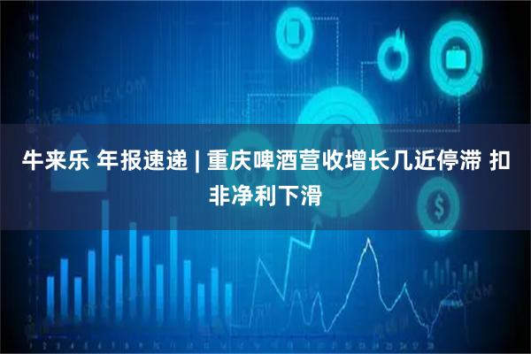 牛来乐 年报速递 | 重庆啤酒营收增长几近停滞 扣非净利下滑