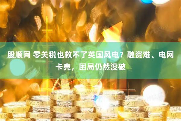 股顺网 零关税也救不了英国风电？融资难、电网卡壳，困局仍然没破