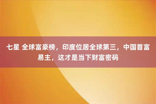 七星 全球富豪榜，印度位居全球第三，中国首富易主，这才是当下财富密码