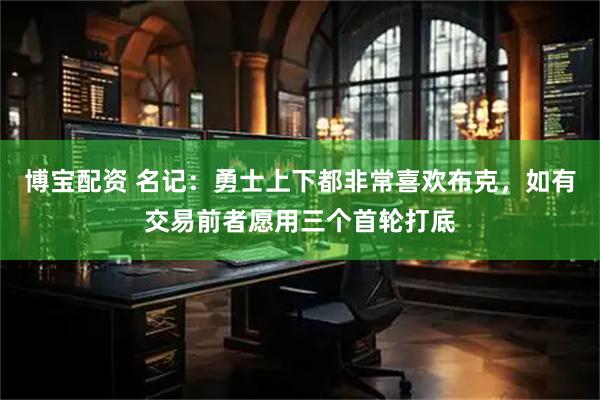 博宝配资 名记：勇士上下都非常喜欢布克，如有交易前者愿用三个首轮打底