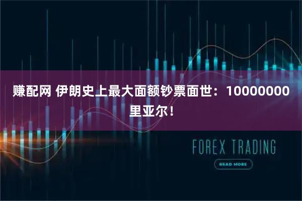 赚配网 伊朗史上最大面额钞票面世：10000000里亚尔！