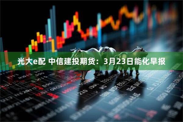 光大e配 中信建投期货：3月23日能化早报
