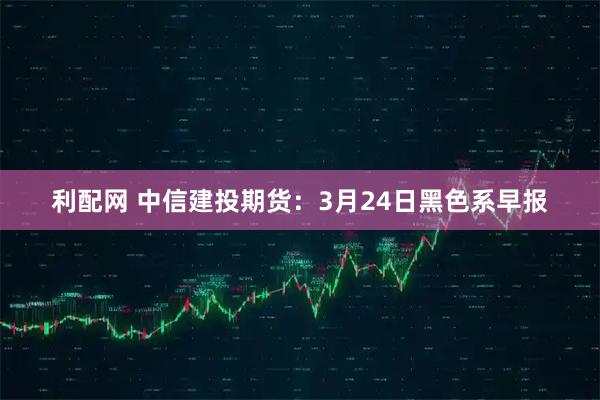 利配网 中信建投期货:3月24日黑色系早报