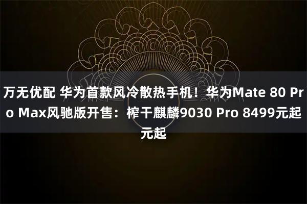 万无优配 华为首款风冷散热手机！华为Mate 80 Pro Max风驰版开售：榨干麒麟9030 Pro 8499元起