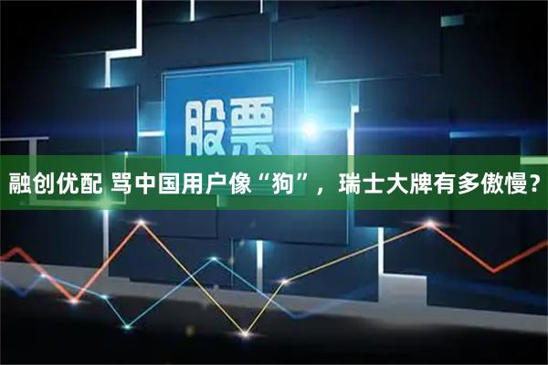 融创优配 骂中国用户像“狗”，瑞士大牌有多傲慢？