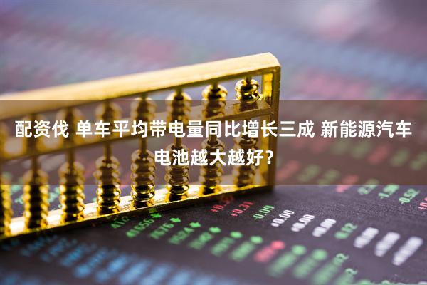 配资伐 单车平均带电量同比增长三成 新能源汽车电池越大越好？