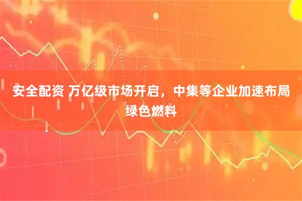 安全配资 万亿级市场开启，中集等企业加速布局绿色燃料