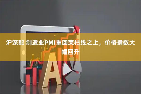 沪深配 制造业PMI重回荣枯线之上，价格指数大幅回升