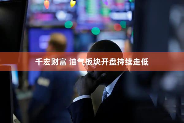 千宏财富 油气板块开盘持续走低