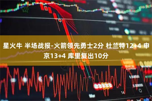 星火牛 半场战报-火箭领先勇士2分 杜兰特12+4 申京13+4 库里复出10分