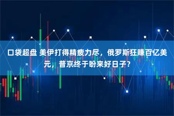 口袋超盘 美伊打得精疲力尽，俄罗斯狂赚百亿美元，普京终于盼来好日子？