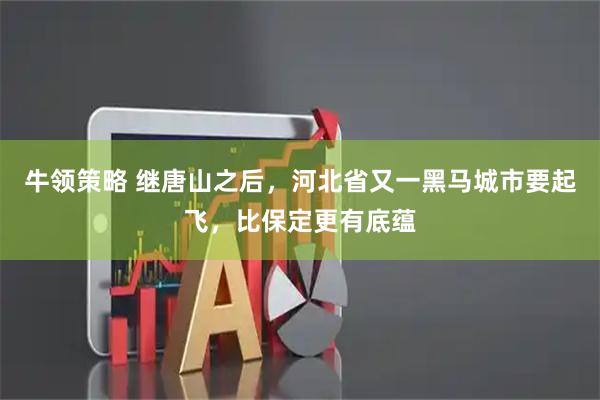 牛领策略 继唐山之后，河北省又一黑马城市要起飞，比保定更有底蕴
