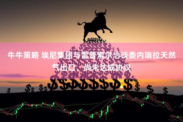 牛牛策略 埃尼集团与雷普索尔洽谈委内瑞拉天然气出口，尚未达成协议