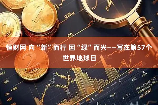 恒财网 向“新”而行 因“绿”而兴——写在第57个世界地球日