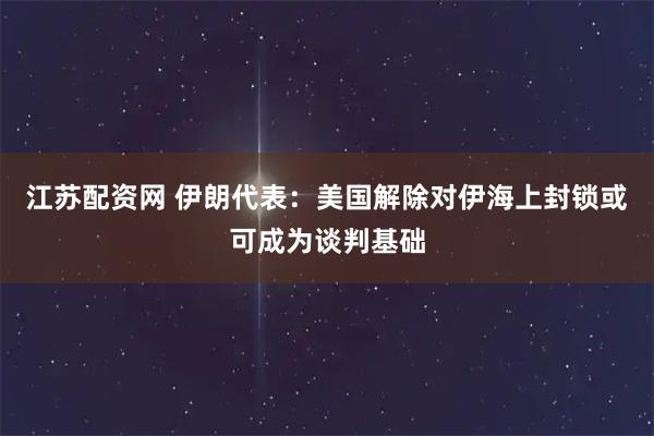 江苏配资网 伊朗代表：美国解除对伊海上封锁或可成为谈判基础