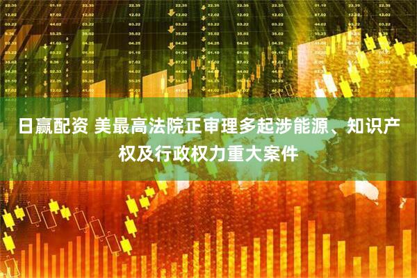 日赢配资 美最高法院正审理多起涉能源、知识产权及行政权力重大案件