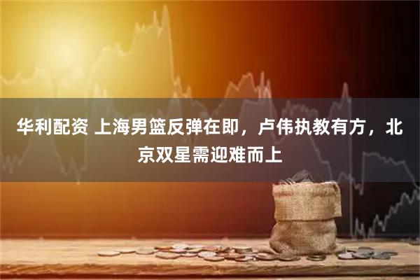 华利配资 上海男篮反弹在即，卢伟执教有方，北京双星需迎难而上