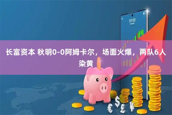 长富资本 秋明0-0阿姆卡尔，场面火爆，两队6人染黄