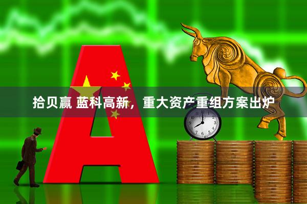 拾贝赢 蓝科高新，重大资产重组方案出炉