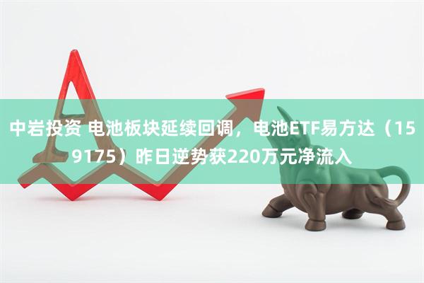 中岩投资 电池板块延续回调，电池ETF易方达（159175）昨日逆势获220万元净流入