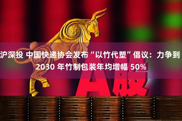 沪深投 中国快递协会发布“以竹代塑”倡议：力争到 2030 年竹制包装年均增幅 50%