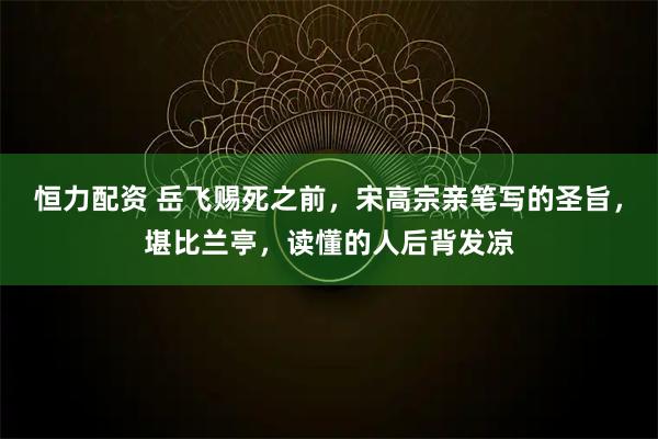 恒力配资 岳飞赐死之前,宋高宗亲笔写的圣旨,堪比兰亭,读懂的人后背发凉