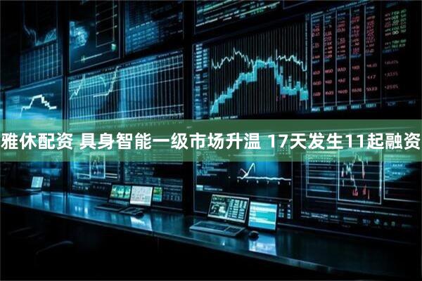 雅休配资 具身智能一级市场升温 17天发生11起融资