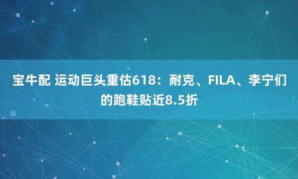 宝牛配 运动巨头重估618：耐克、FILA、李宁们的跑鞋贴近8.5折