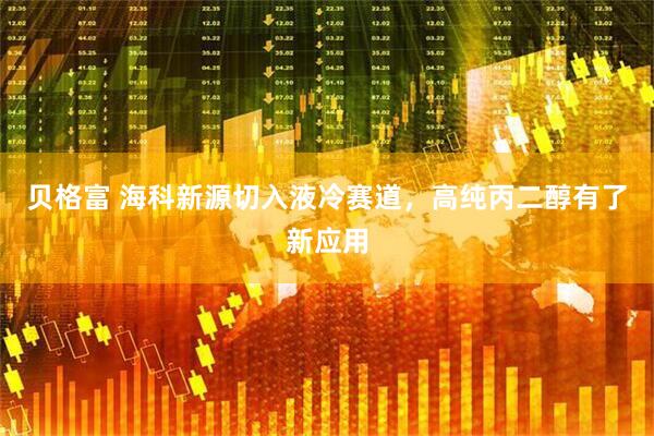 贝格富 海科新源切入液冷赛道，高纯丙二醇有了新应用