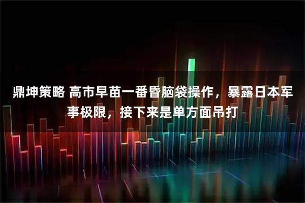 鼎坤策略 高市早苗一番昏脑袋操作，暴露日本军事极限，接下来是单方面吊打