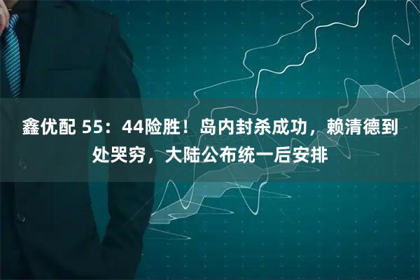 鑫优配 55：44险胜！岛内封杀成功，赖清德到处哭穷，大陆公布统一后安排