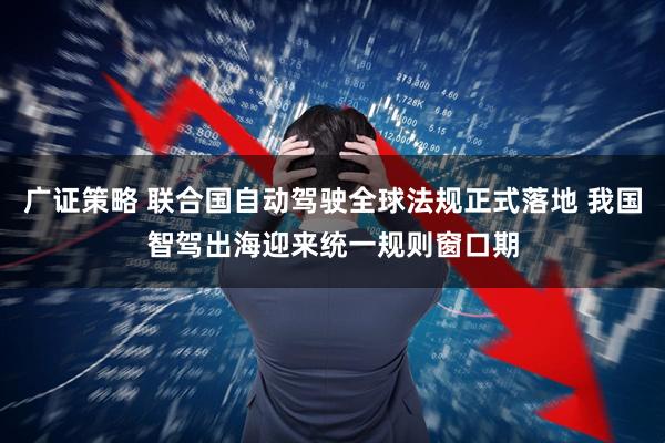广证策略 联合国自动驾驶全球法规正式落地 我国智驾出海迎来统一规则窗口期