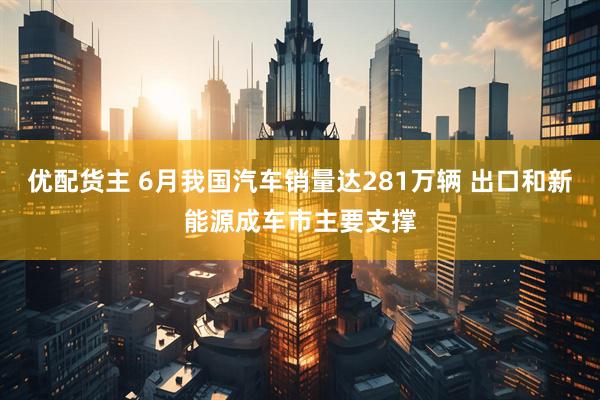 优配货主 6月我国汽车销量达281万辆 出口和新能源成车市主要支撑