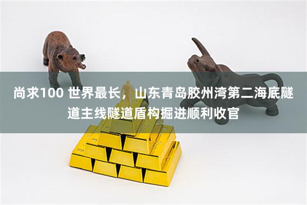 尚求100 世界最长，山东青岛胶州湾第二海底隧道主线隧道盾构掘进顺利收官