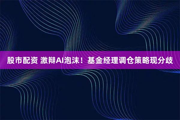 股市配资 激辩AI泡沫！基金经理调仓策略现分歧