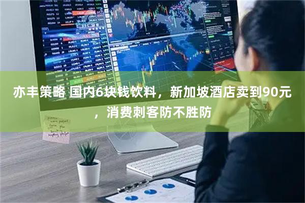 亦丰策略 国内6块钱饮料，新加坡酒店卖到90元，消费刺客防不胜防