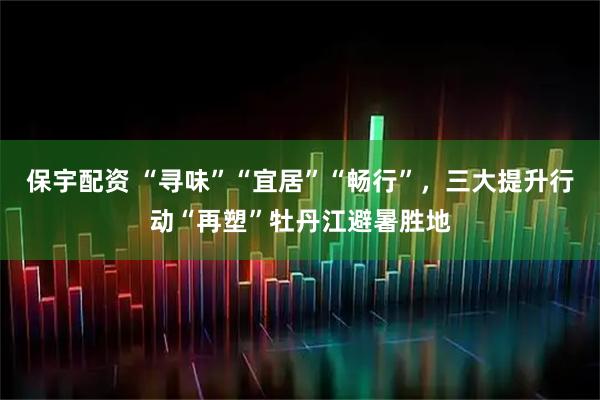 保宇配资 “寻味”“宜居”“畅行”，三大提升行动“再塑”牡丹江避暑胜地