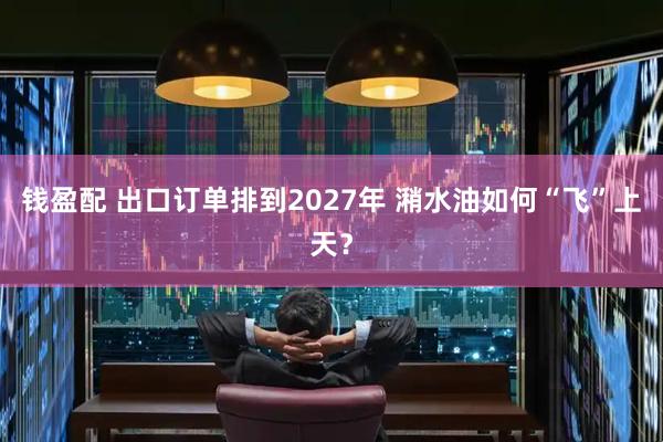 钱盈配 出口订单排到2027年 潲水油如何“飞”上天？