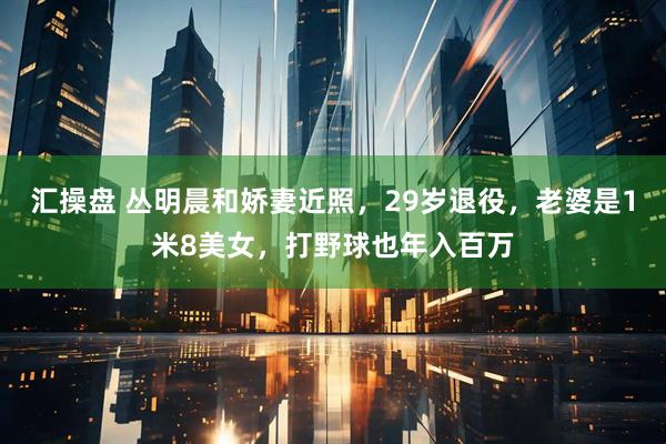 汇操盘 丛明晨和娇妻近照，29岁退役，老婆是1米8美女，打野球也年入百万