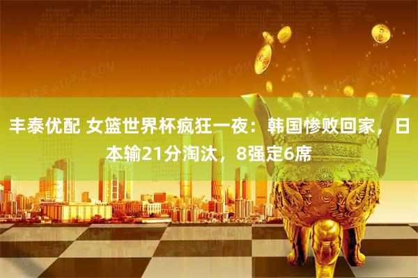 丰泰优配 女篮世界杯疯狂一夜：韩国惨败回家，日本输21分淘汰，8强定6席